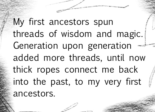 My first ancestors spun threads of wisdom and magic. Generation upon generation added more threads, until now thick ropes connect me back into the past, to my very first ancestors.